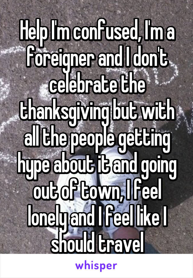 Help I'm confused, I'm a foreigner and I don't celebrate the thanksgiving but with all the people getting hype about it and going out of town, I feel lonely and I feel like I should travel