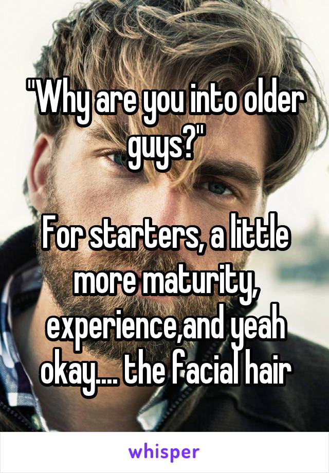 "Why are you into older guys?"

For starters, a little more maturity, experience,and yeah okay.... the facial hair