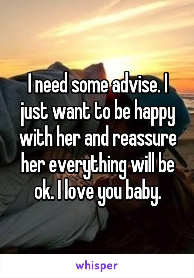 I need some advise. I just want to be happy with her and reassure her everything will be ok. I love you baby.