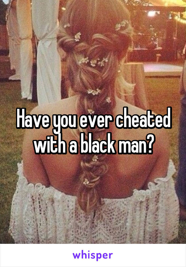 Have you ever cheated with a black man?