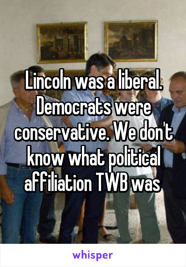 Lincoln was a liberal. Democrats were conservative. We don't know what political affiliation TWB was 