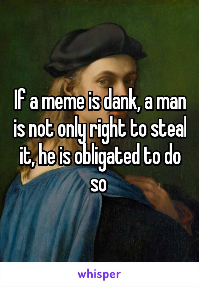 If a meme is dank, a man is not only right to steal it, he is obligated to do so 