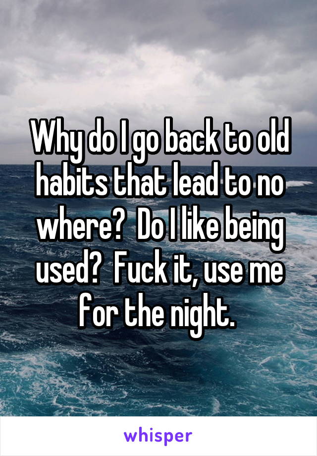 Why do I go back to old habits that lead to no where?  Do I like being used?  Fuck it, use me for the night. 