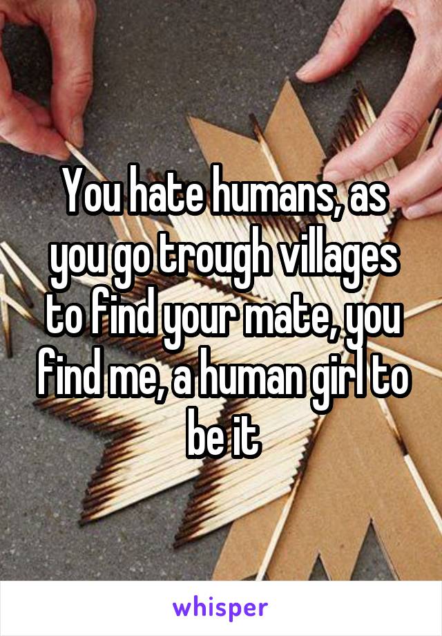 You hate humans, as you go trough villages to find your mate, you find me, a human girl to be it