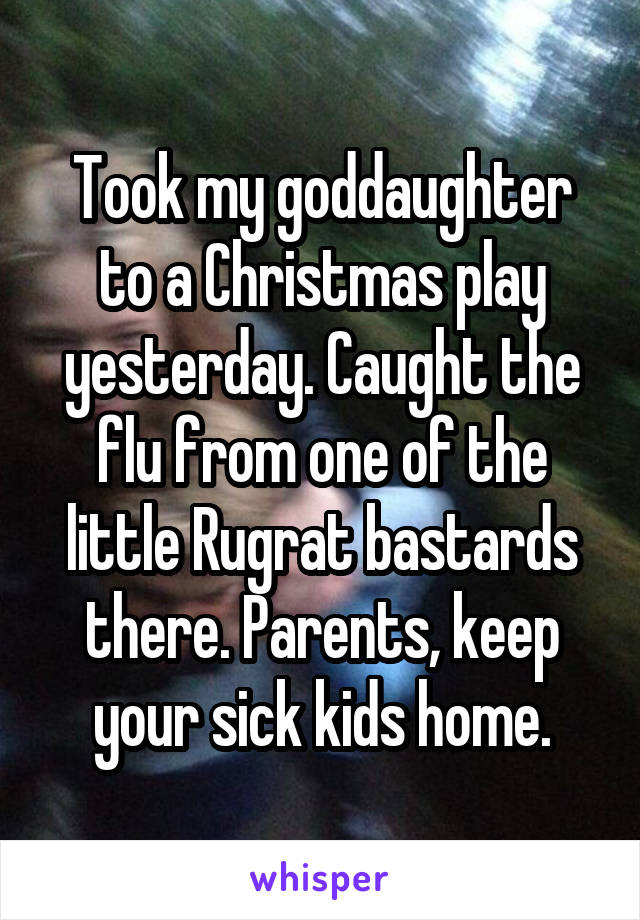 Took my goddaughter to a Christmas play yesterday. Caught the flu from one of the little Rugrat bastards there. Parents, keep your sick kids home.