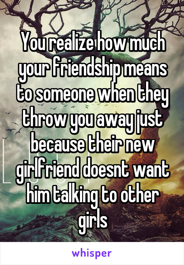 You realize how much your friendship means to someone when they throw you away just because their new girlfriend doesnt want him talking to other girls