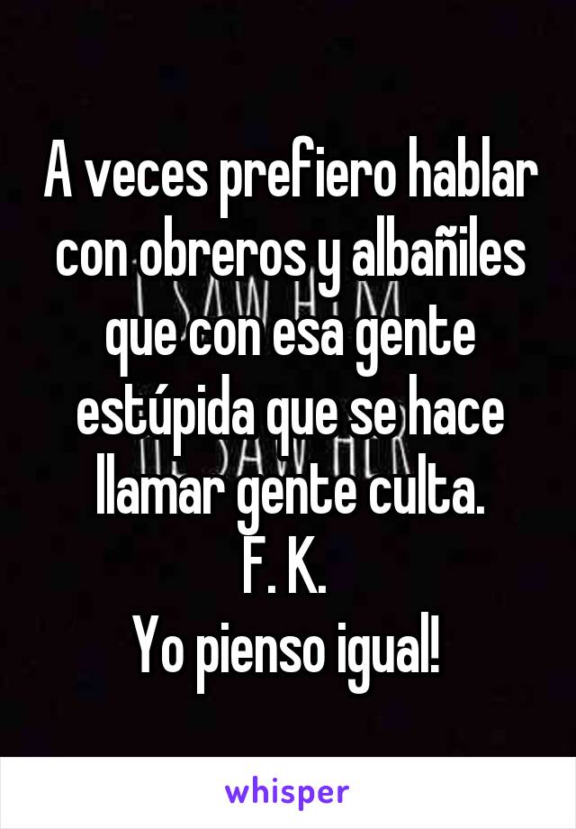 A veces prefiero hablar con obreros y albañiles que con esa gente estúpida que se hace llamar gente culta.
F. K. 
Yo pienso igual! 