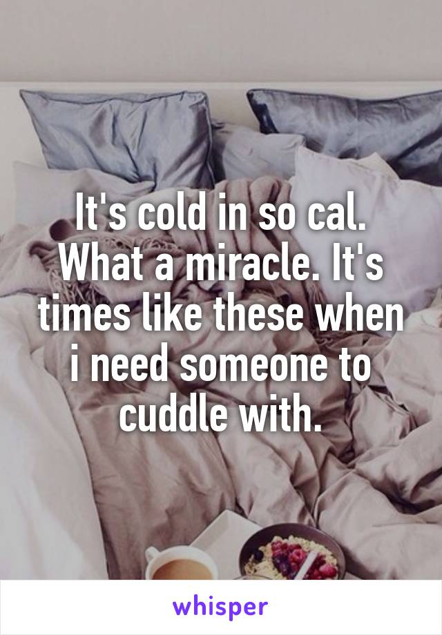 It's cold in so cal. What a miracle. It's times like these when i need someone to cuddle with.