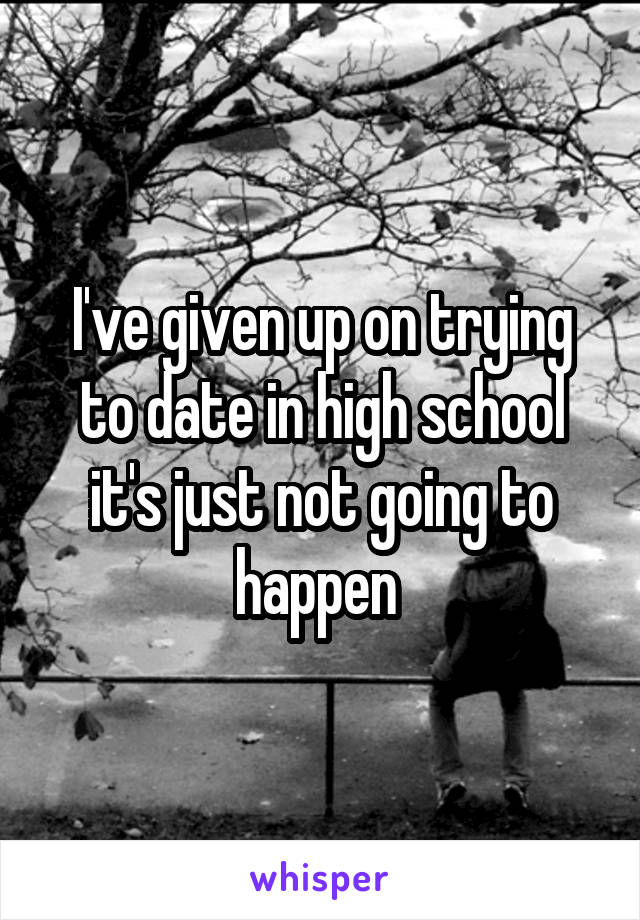 I've given up on trying to date in high school it's just not going to happen 