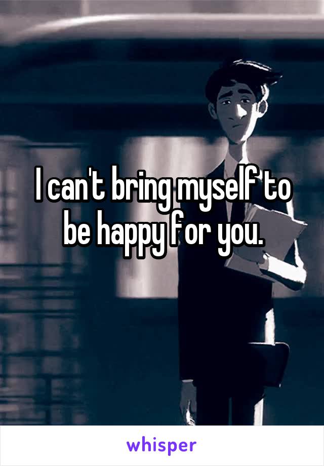 I can't bring myself to be happy for you.
