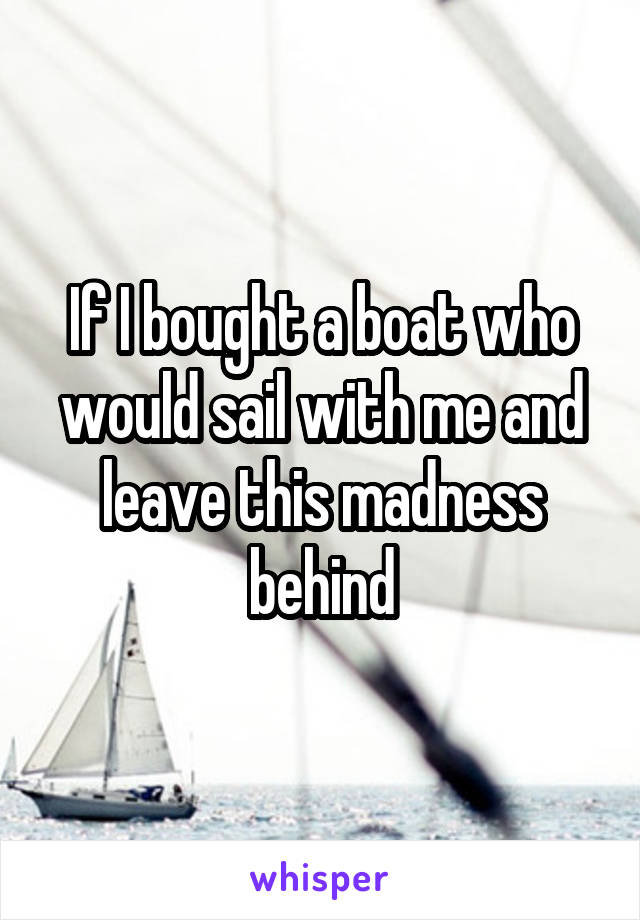 If I bought a boat who would sail with me and leave this madness behind