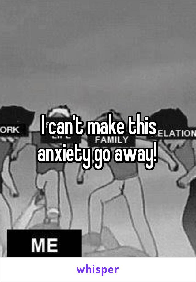 I can't make this anxiety go away! 