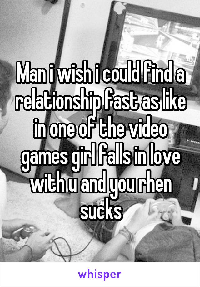 Man i wish i could find a relationship fast as like in one of the video games girl falls in love with u and you rhen sucks