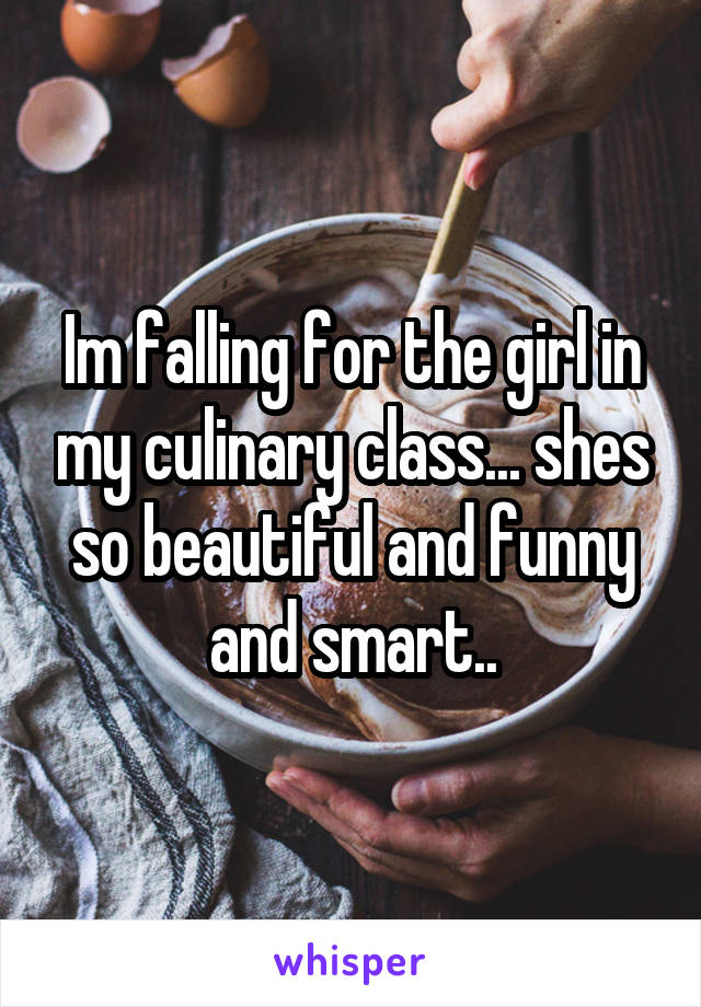 Im falling for the girl in my culinary class... shes so beautiful and funny and smart..