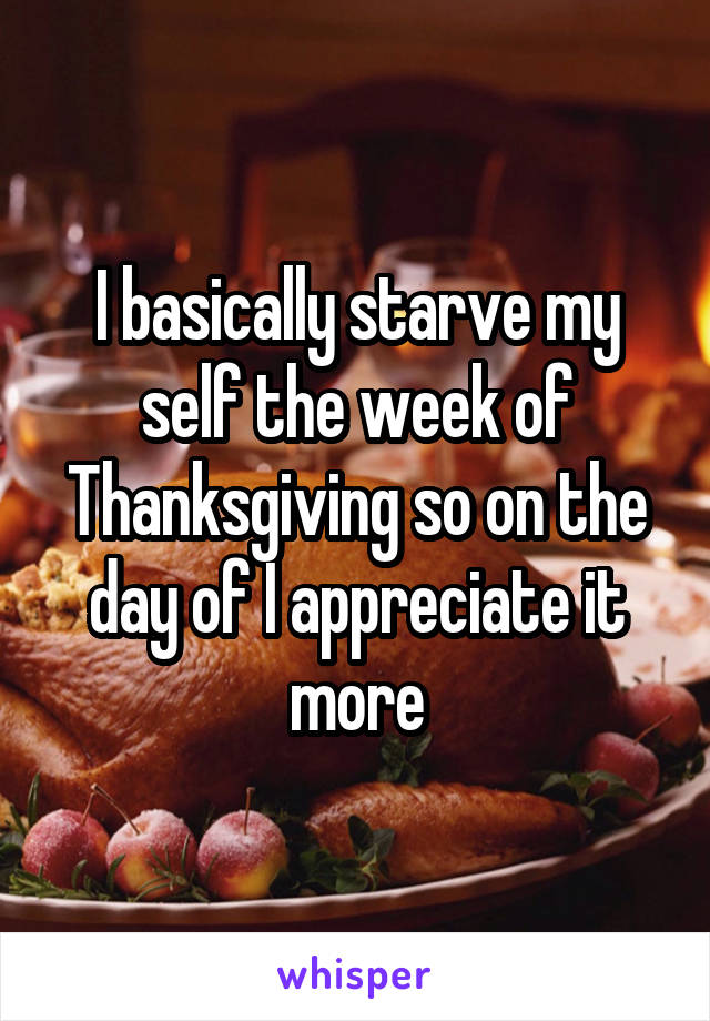 I basically starve my self the week of Thanksgiving so on the day of I appreciate it more