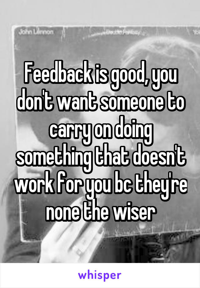 Feedback is good, you don't want someone to carry on doing something that doesn't work for you bc they're none the wiser