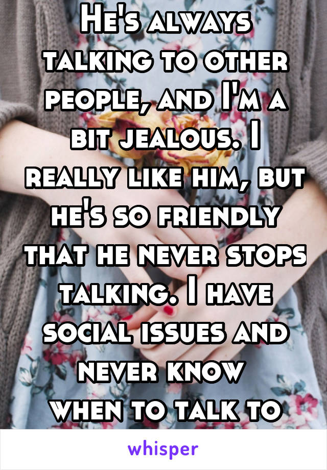 He's always talking to other people, and I'm a bit jealous. I really like him, but he's so friendly that he never stops talking. I have social issues and never know 
when to talk to him.