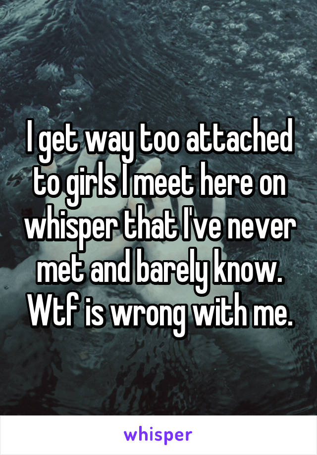 I get way too attached to girls I meet here on whisper that I've never met and barely know. Wtf is wrong with me.