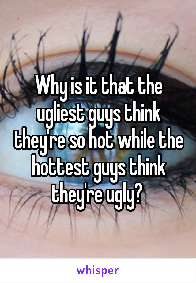 Why is it that the ugliest guys think they're so hot while the hottest guys think they're ugly? 