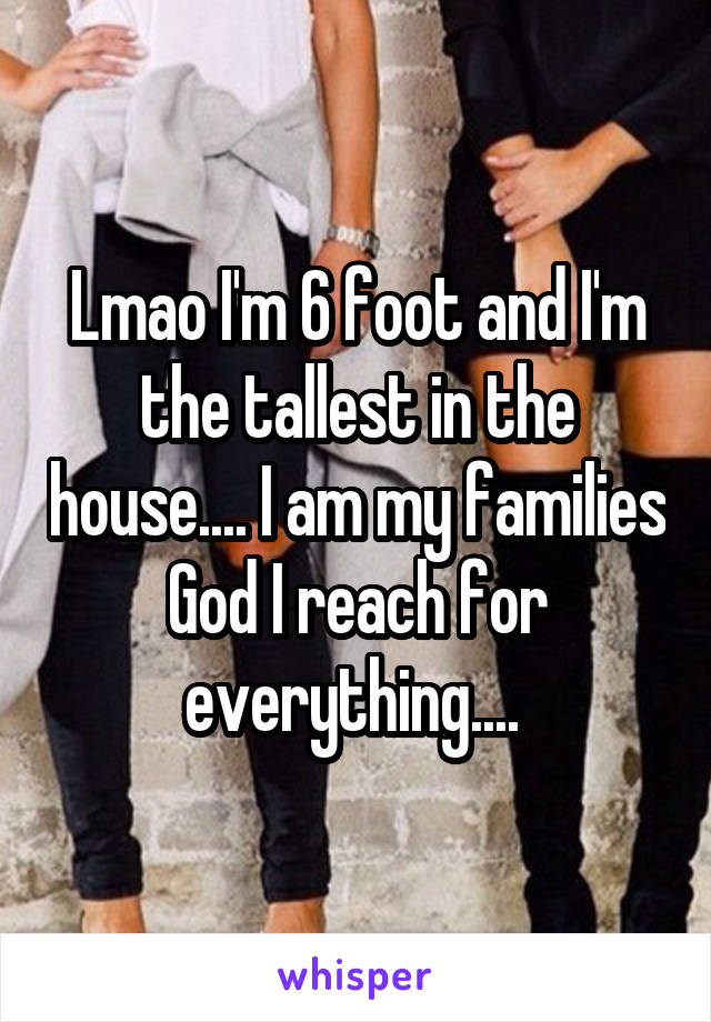 Lmao I'm 6 foot and I'm the tallest in the house.... I am my families God I reach for everything.... 