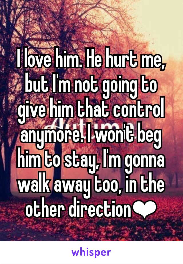 I love him. He hurt me, but I'm not going to give him that control anymore. I won't beg him to stay, I'm gonna walk away too, in the other direction❤