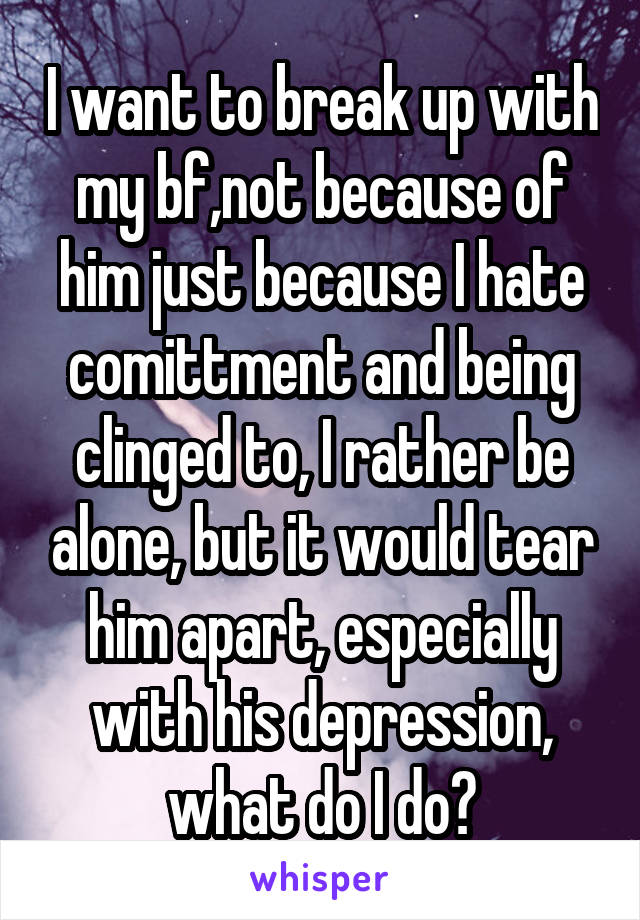 I want to break up with my bf,not because of him just because I hate comittment and being clinged to, I rather be alone, but it would tear him apart, especially with his depression, what do I do?