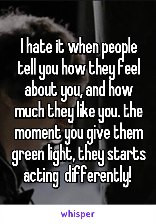 I hate it when people tell you how they feel about you, and how much they like you. the moment you give them green light, they starts acting  differently! 