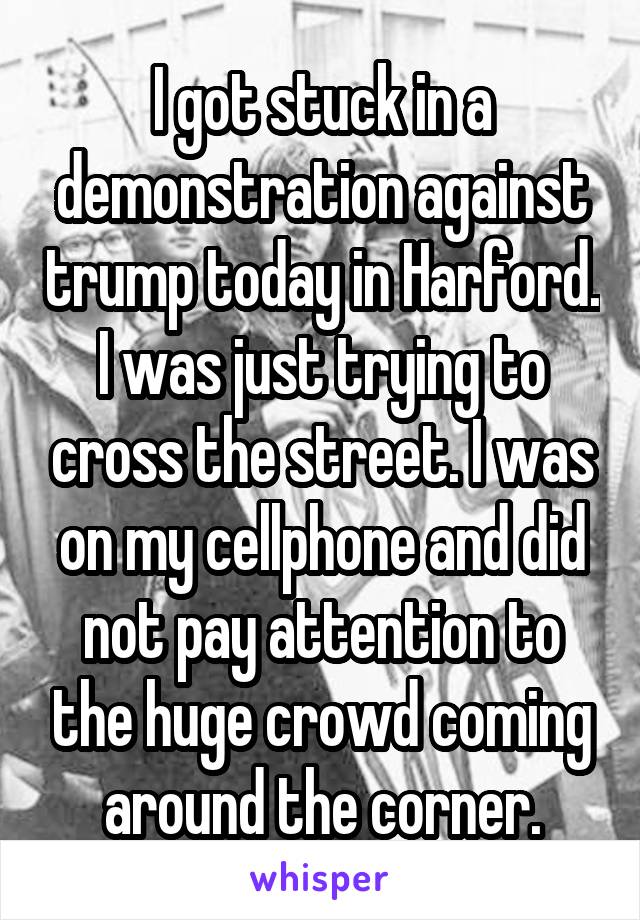 I got stuck in a demonstration against trump today in Harford. I was just trying to cross the street. I was on my cellphone and did not pay attention to the huge crowd coming around the corner.