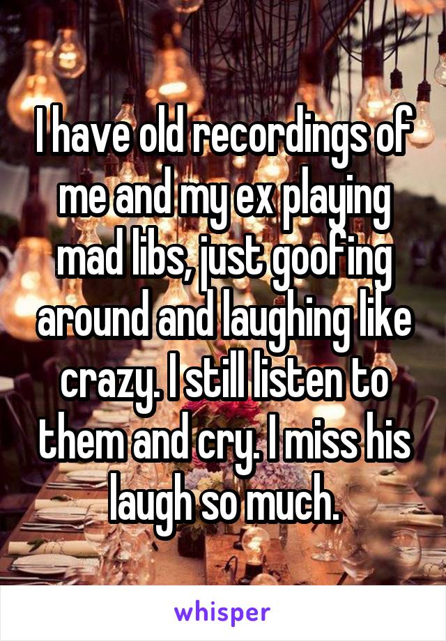 I have old recordings of me and my ex playing mad libs, just goofing around and laughing like crazy. I still listen to them and cry. I miss his laugh so much.