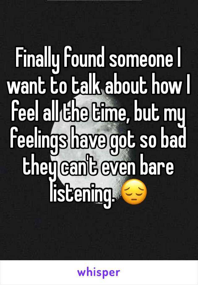 Finally found someone I want to talk about how I feel all the time, but my feelings have got so bad they can't even bare listening. 😔
