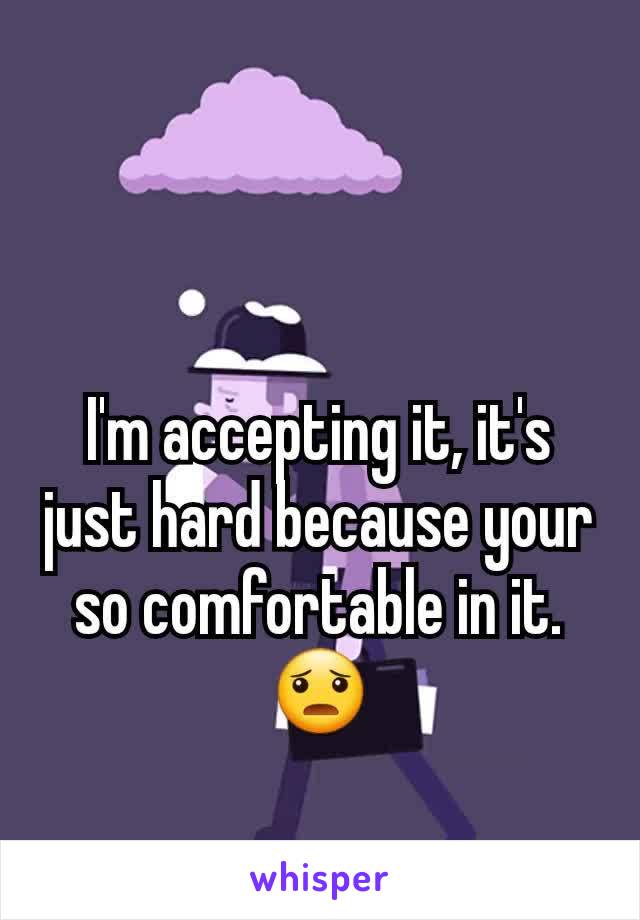 I'm accepting it, it's just hard because your so comfortable in it. 😦