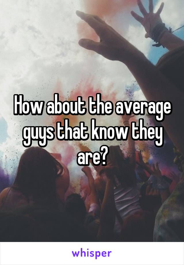 How about the average guys that know they are?