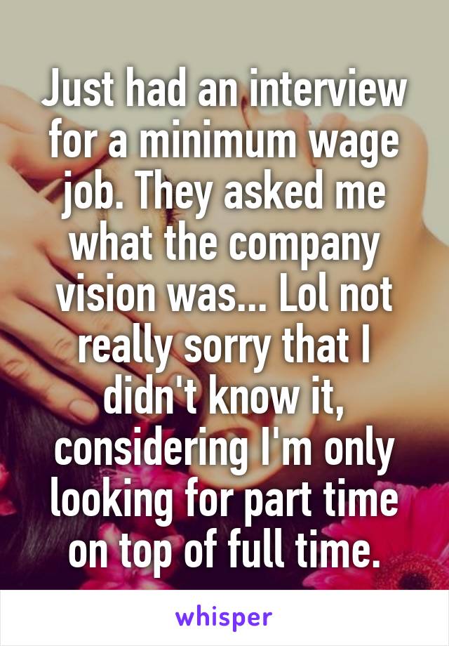 Just had an interview for a minimum wage job. They asked me what the company vision was... Lol not really sorry that I didn't know it, considering I'm only looking for part time on top of full time.