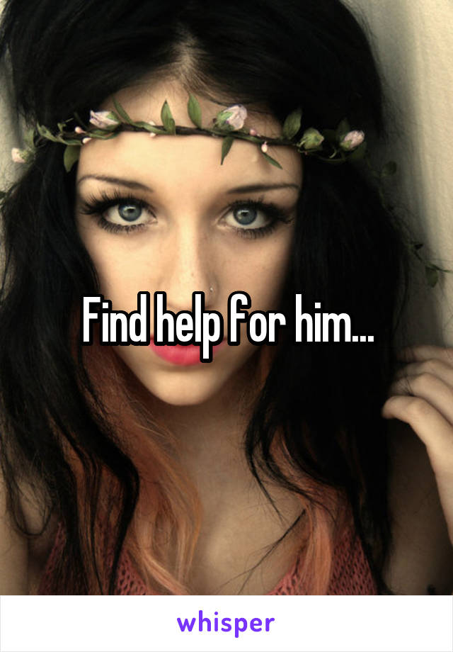 Find help for him...