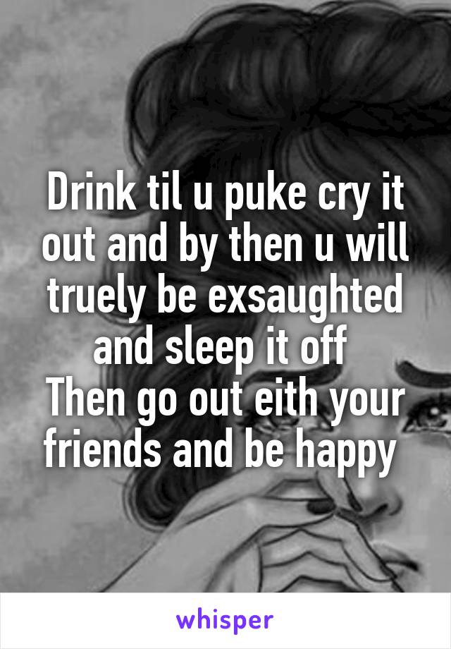 Drink til u puke cry it out and by then u will truely be exsaughted and sleep it off 
Then go out eith your friends and be happy 