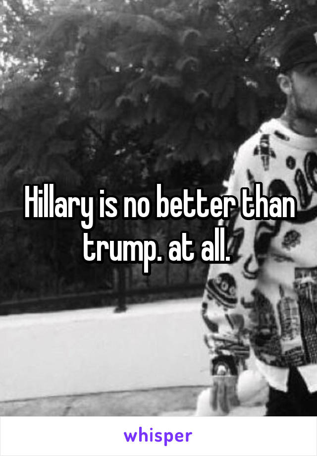 Hillary is no better than trump. at all. 