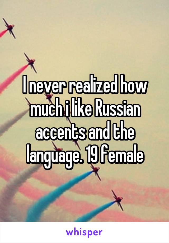 I never realized how much i like Russian accents and the language. 19 female