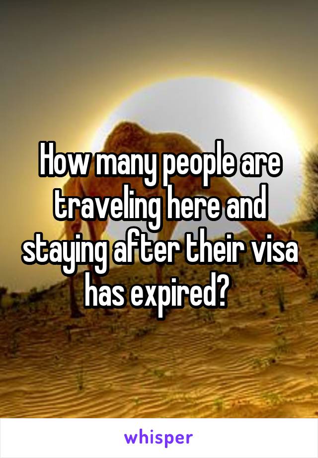 How many people are traveling here and staying after their visa has expired? 