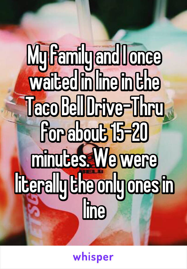 My family and I once waited in line in the Taco Bell Drive-Thru for about 15-20 minutes. We were literally the only ones in line