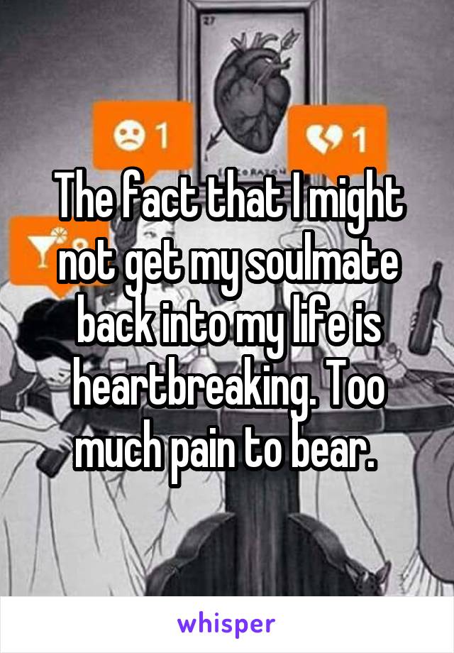 The fact that I might not get my soulmate back into my life is heartbreaking. Too much pain to bear. 