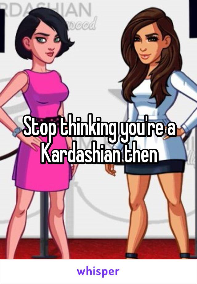 Stop thinking you're a Kardashian then