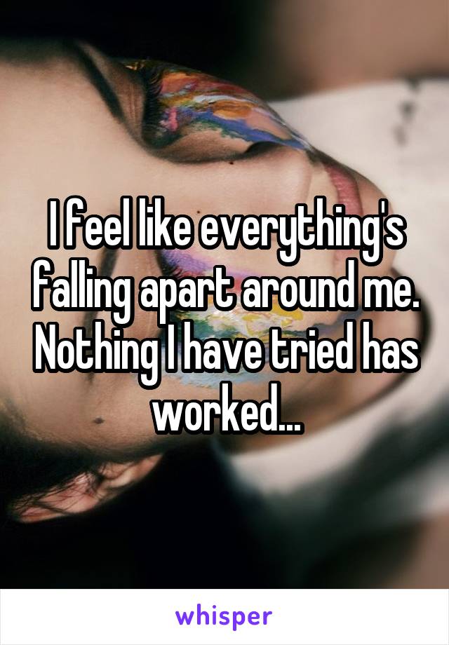 I feel like everything's falling apart around me. Nothing I have tried has worked...