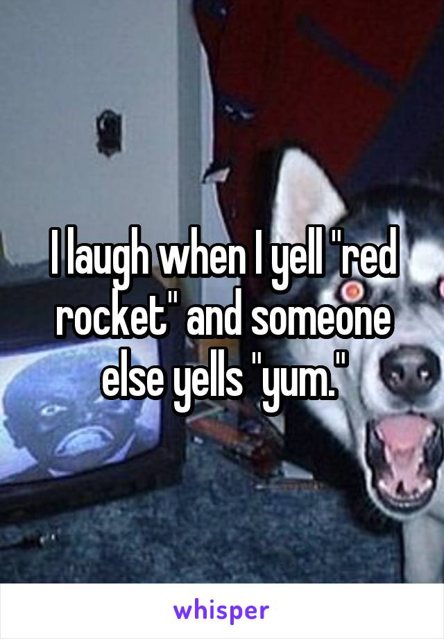 I laugh when I yell "red rocket" and someone else yells "yum."