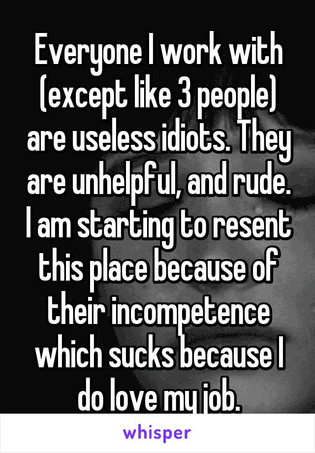 Everyone I work with (except like 3 people) are useless idiots. They are unhelpful, and rude. I am starting to resent this place because of their incompetence which sucks because I do love my job.