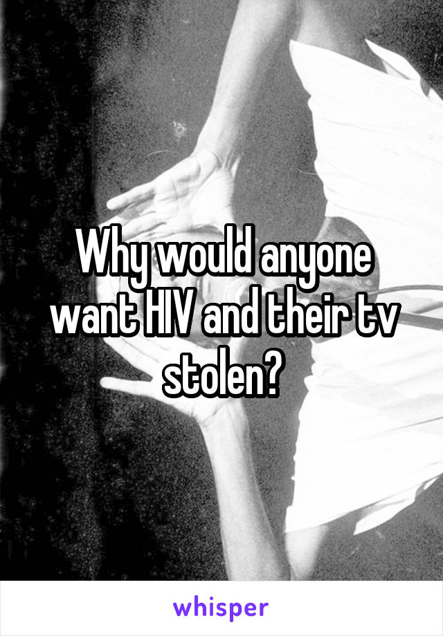 Why would anyone want HIV and their tv stolen?