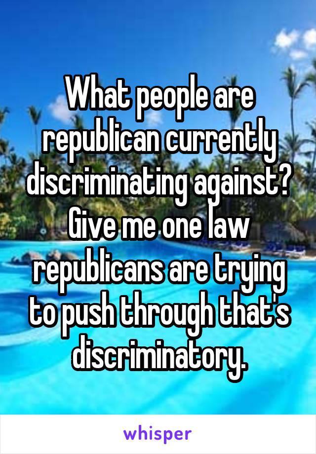 What people are republican currently discriminating against? Give me one law republicans are trying to push through that's discriminatory.