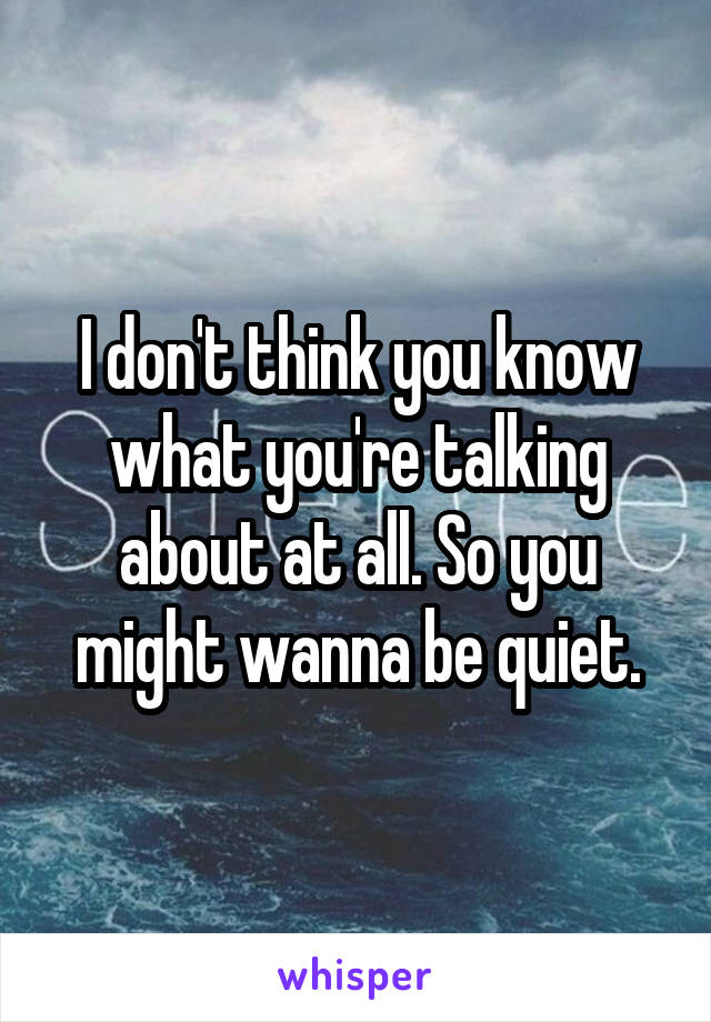 I don't think you know what you're talking about at all. So you might wanna be quiet.