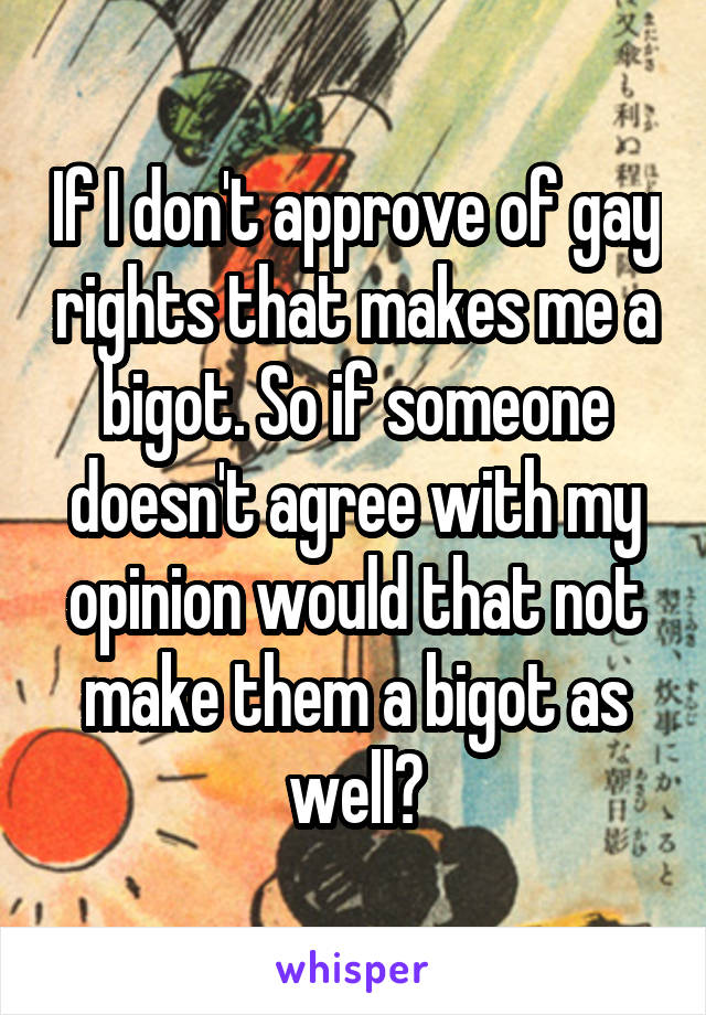 If I don't approve of gay rights that makes me a bigot. So if someone doesn't agree with my opinion would that not make them a bigot as well?