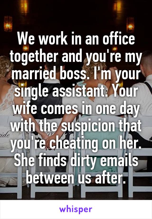 We work in an office together and you're my married boss. I'm your single assistant. Your wife comes in one day with the suspicion that you're cheating on her. She finds dirty emails between us after.