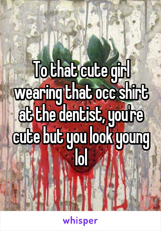 To that cute girl wearing that occ shirt at the dentist, you're cute but you look young lol